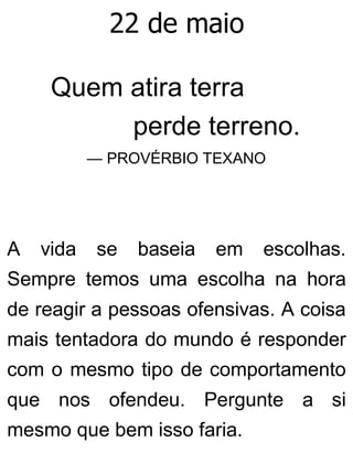 22 de maio
Quem atira terra
perde terreno.
— PROVÉRBIO TEXANO
A vida se baseia em escolhas.
Sempre temos uma escolha na hora
de reagir a pessoas ofensivas. A coisa
mais tentadora do mundo é responder
com o mesmo tipo de comportamento
que nos ofendeu. Pergunte a si
mesmo que bem isso faria.
 
