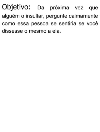 Objetivo: Da próxima vez que
alguém o insultar, pergunte calmamente
como essa pessoa se sentiria se você
dissesse o mesmo a ela.
 