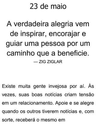 23 de maio
A verdadeira alegria vem
de inspirar, encorajar e
guiar uma pessoa por um
caminho que a beneficie.
— ZIG ZIGLAR
Existe muita gente invejosa por aí. Às
vezes, suas boas notícias criam tensão
em um relacionamento. Apoie e se alegre
quando os outros tiverem notícias e, com
sorte, receberá o mesmo em
 