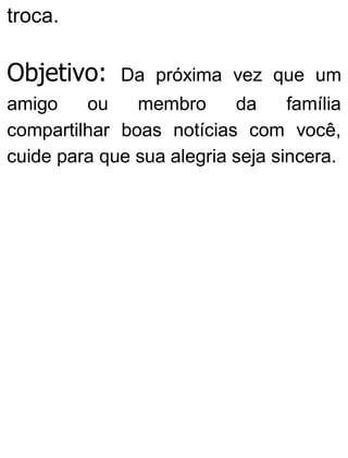 troca.
Objetivo: Da próxima vez que um
amigo ou membro da família
compartilhar boas notícias com você,
cuide para que sua alegria seja sincera.
 