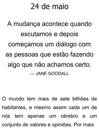 24 de maio
A mudança acontece quando
escutamos e depois
começamos um diálogo com
as pessoas que estão fazendo
algo que não achamos certo.
— JANE GOODALL
O mundo tem mais de sete bilhões de
habitantes, e mesmo assim cada um de
nós tem apenas um cérebro e um
conjunto de valores e opiniões. Por mais
 
