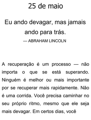 25 de maio
Eu ando devagar, mas jamais
ando para trás.
— ABRAHAM LINCOLN
A recuperação é um processo — não
importa o que se está superando.
Ninguém é melhor ou mais importante
por se recuperar mais rapidamente. Não
é uma corrida. Você precisa caminhar no
seu próprio ritmo, mesmo que ele seja
mais devagar. Em certos dias, você
 