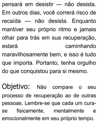 pensará em desistir — não desista.
Em outros dias, você correrá risco de
recaída — não desista. Enquanto
mantiver seu próprio ritmo e jamais
olhar para trás em sua recuperação,
estará caminhando
maravilhosamente bem, e isso é tudo
que importa. Portanto, tenha orgulho
do que conquistou para si mesmo.
Objetivo: Não compare o seu
processo de recuperação ao de outras
pessoas. Lembre-se que cada um cura-
se fisicamente, mentalmente e
emocionalmente em seu próprio tempo.
 