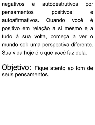 negativos e autodestrutivos por
pensamentos positivos e
autoafirmativos. Quando você é
positivo em relação a si mesmo e a
tudo à sua volta, começa a ver o
mundo sob uma perspectiva diferente.
Sua vida hoje é o que você faz dela.
Objetivo: Fique atento ao tom de
seus pensamentos.
 