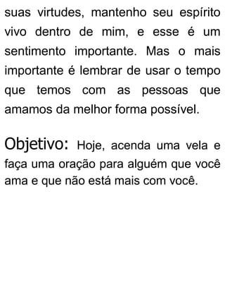 suas virtudes, mantenho seu espírito
vivo dentro de mim, e esse é um
sentimento importante. Mas o mais
importante é lembrar de usar o tempo
que temos com as pessoas que
amamos da melhor forma possível.
Objetivo: Hoje, acenda uma vela e
faça uma oração para alguém que você
ama e que não está mais com você.
 