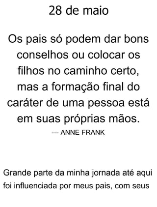 28 de maio
Os pais só podem dar bons
conselhos ou colocar os
filhos no caminho certo,
mas a formação final do
caráter de uma pessoa está
em suas próprias mãos.
— ANNE FRANK
Grande parte da minha jornada até aqui
foi influenciada por meus pais, com seus
 