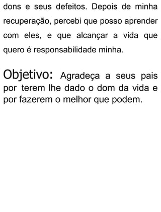 dons e seus defeitos. Depois de minha
recuperação, percebi que posso aprender
com eles, e que alcançar a vida que
quero é responsabilidade minha.
Objetivo: Agradeça a seus pais
por terem lhe dado o dom da vida e
por fazerem o melhor que podem.
 