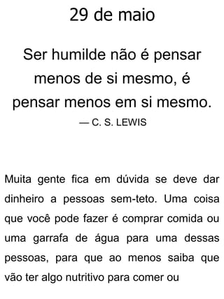 29 de maio
Ser humilde não é pensar
menos de si mesmo, é
pensar menos em si mesmo.
— C. S. LEWIS
Muita gente fica em dúvida se deve dar
dinheiro a pessoas sem-teto. Uma coisa
que você pode fazer é comprar comida ou
uma garrafa de água para uma dessas
pessoas, para que ao menos saiba que
vão ter algo nutritivo para comer ou
 
