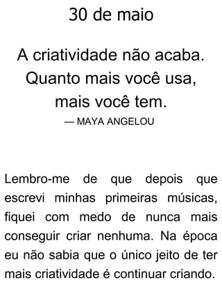 30 de maio
A criatividade não acaba.
Quanto mais você usa,
mais você tem.
— MAYA ANGELOU
Lembro-me de que depois que
escrevi minhas primeiras músicas,
fiquei com medo de nunca mais
conseguir criar nenhuma. Na época
eu não sabia que o único jeito de ter
mais criatividade é continuar criando.
 