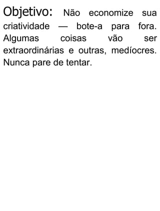 Objetivo: Não economize sua
criatividade — bote-a para fora.
Algumas coisas vão ser
extraordinárias e outras, medíocres.
Nunca pare de tentar.
 