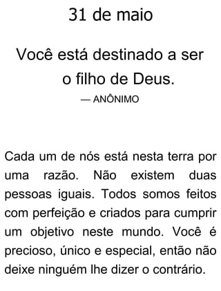 31 de maio
Você está destinado a ser
o filho de Deus.
— ANÔNIMO
Cada um de nós está nesta terra por
uma razão. Não existem duas
pessoas iguais. Todos somos feitos
com perfeição e criados para cumprir
um objetivo neste mundo. Você é
precioso, único e especial, então não
deixe ninguém lhe dizer o contrário.
 