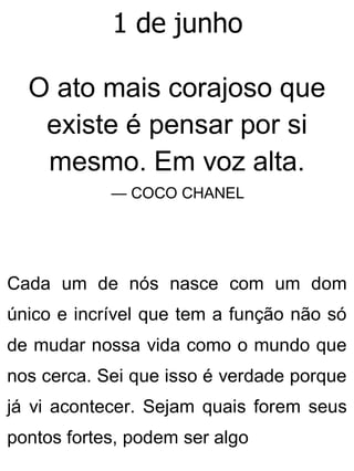 1 de junho
O ato mais corajoso que
existe é pensar por si
mesmo. Em voz alta.
— COCO CHANEL
Cada um de nós nasce com um dom
único e incrível que tem a função não só
de mudar nossa vida como o mundo que
nos cerca. Sei que isso é verdade porque
já vi acontecer. Sejam quais forem seus
pontos fortes, podem ser algo
 
