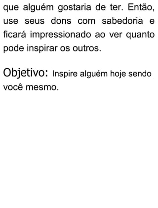 que alguém gostaria de ter. Então,
use seus dons com sabedoria e
ficará impressionado ao ver quanto
pode inspirar os outros.
Objetivo: Inspire alguém hoje sendo
você mesmo.
 