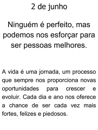 2 de junho
Ninguém é perfeito, mas
podemos nos esforçar para
ser pessoas melhores.
A vida é uma jornada, um processo
que sempre nos proporciona novas
oportunidades para crescer e
evoluir. Cada dia e ano nos oferece
a chance de ser cada vez mais
fortes, felizes e piedosos.
 