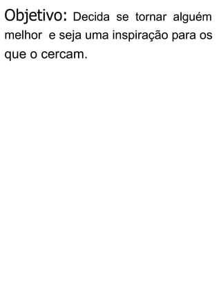 Objetivo: Decida se tornar alguém
melhor e seja uma inspiração para os
que o cercam.
 