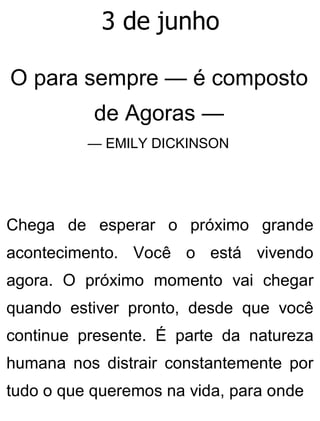 3 de junho
O para sempre — é composto
de Agoras —
— EMILY DICKINSON
Chega de esperar o próximo grande
acontecimento. Você o está vivendo
agora. O próximo momento vai chegar
quando estiver pronto, desde que você
continue presente. É parte da natureza
humana nos distrair constantemente por
tudo o que queremos na vida, para onde
 