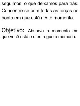 seguimos, o que deixamos para trás.
Concentre-se com todas as forças no
ponto em que está neste momento.
Objetivo: Absorva o momento em
que você está e o entregue à memória.
 