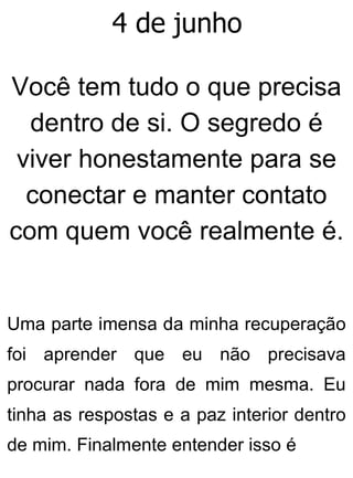4 de junho
Você tem tudo o que precisa
dentro de si. O segredo é
viver honestamente para se
conectar e manter contato
com quem você realmente é.
Uma parte imensa da minha recuperação
foi aprender que eu não precisava
procurar nada fora de mim mesma. Eu
tinha as respostas e a paz interior dentro
de mim. Finalmente entender isso é
 