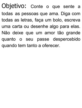 Objetivo: Conte o que sente a
todas as pessoas que ama. Diga com
todas as letras, faça um bolo, escreva
uma carta ou desenhe algo para elas.
Não deixe que um amor tão grande
quanto o seu passe despercebido
quando tem tanto a oferecer.
 