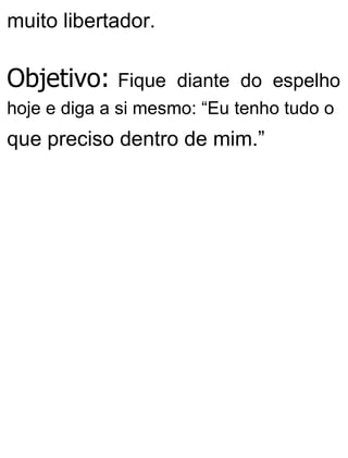 muito libertador.
Objetivo: Fique diante do espelho
hoje e diga a si mesmo: “Eu tenho tudo o
que preciso dentro de mim.”
 