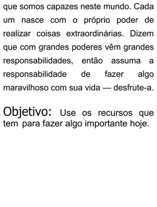 que somos capazes neste mundo. Cada
um nasce com o próprio poder de
realizar coisas extraordinárias. Dizem
que com grandes poderes vêm grandes
responsabilidades, então assuma a
responsabilidade de fazer algo
maravilhoso com sua vida — desfrute-a.
Objetivo: Use os recursos que
tem para fazer algo importante hoje.
 