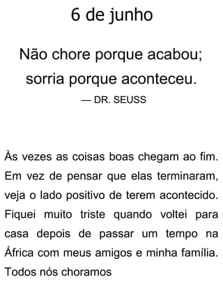 6 de junho
Não chore porque acabou;
sorria porque aconteceu.
— DR. SEUSS
Às vezes as coisas boas chegam ao fim.
Em vez de pensar que elas terminaram,
veja o lado positivo de terem acontecido.
Fiquei muito triste quando voltei para
casa depois de passar um tempo na
África com meus amigos e minha família.
Todos nós choramos
 