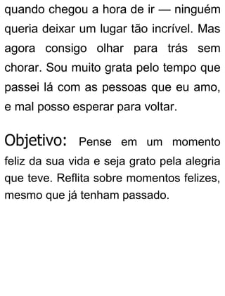 quando chegou a hora de ir — ninguém
queria deixar um lugar tão incrível. Mas
agora consigo olhar para trás sem
chorar. Sou muito grata pelo tempo que
passei lá com as pessoas que eu amo,
e mal posso esperar para voltar.
Objetivo: Pense em um momento
feliz da sua vida e seja grato pela alegria
que teve. Reflita sobre momentos felizes,
mesmo que já tenham passado.
 
