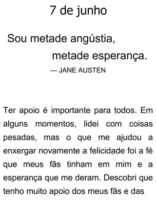 7 de junho
Sou metade angústia,
metade esperança.
— JANE AUSTEN
Ter apoio é importante para todos. Em
alguns momentos, lidei com coisas
pesadas, mas o que me ajudou a
enxergar novamente a felicidade foi a fé
que meus fãs tinham em mim e a
esperança que me deram. Descobri que
tenho muito apoio dos meus fãs e das
 