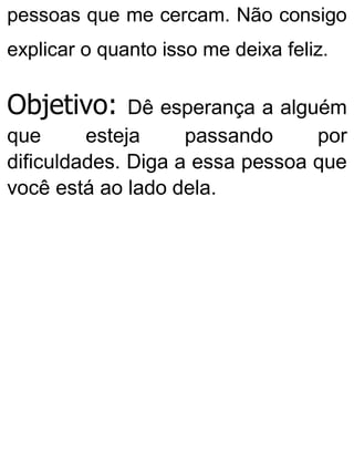 pessoas que me cercam. Não consigo
explicar o quanto isso me deixa feliz.
Objetivo: Dê esperança a alguém
que esteja passando por
dificuldades. Diga a essa pessoa que
você está ao lado dela.
 