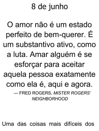 8 de junho
O amor não é um estado
perfeito de bem-querer. É
um substantivo ativo, como
a luta. Amar alguém é se
esforçar para aceitar
aquela pessoa exatamente
como ela é, aqui e agora.
— FRED ROGERS, MISTER ROGERS’
NEIGHBORHOOD
Uma das coisas mais difíceis dos
 