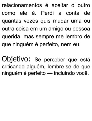 relacionamentos é aceitar o outro
como ele é. Perdi a conta de
quantas vezes quis mudar uma ou
outra coisa em um amigo ou pessoa
querida, mas sempre me lembro de
que ninguém é perfeito, nem eu.
Objetivo: Se perceber que está
criticando alguém, lembre-se de que
ninguém é perfeito — incluindo você.
 