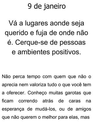 9 de janeiro
Vá a lugares aonde seja
querido e fuja de onde não
é. Cerque-se de pessoas
e ambientes positivos.
Não perca tempo com quem que não o
aprecia nem valoriza tudo o que você tem
a oferecer. Conheço muitas garotas que
ficam correndo atrás de caras na
esperança de mudá-los, ou de amigos
que não querem o melhor para elas, mas
 