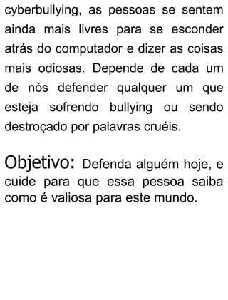 cyberbullying, as pessoas se sentem
ainda mais livres para se esconder
atrás do computador e dizer as coisas
mais odiosas. Depende de cada um
de nós defender qualquer um que
esteja sofrendo bullying ou sendo
destroçado por palavras cruéis.
Objetivo: Defenda alguém hoje, e
cuide para que essa pessoa saiba
como é valiosa para este mundo.
 
