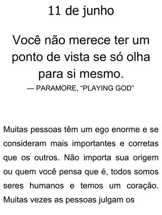 11 de junho
Você não merece ter um
ponto de vista se só olha
para si mesmo.
— PARAMORE, “PLAYING GOD”
Muitas pessoas têm um ego enorme e se
consideram mais importantes e corretas
que os outros. Não importa sua origem
ou quem você pensa que é, todos somos
seres humanos e temos um coração.
Muitas vezes as pessoas julgam os
 