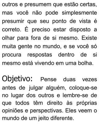 outros e presumem que estão certas,
mas você não pode simplesmente
presumir que seu ponto de vista é
correto. É preciso estar disposto a
olhar para fora de si mesmo. Existe
muita gente no mundo, e se você só
procura respostas dentro de si
mesmo está vivendo em uma bolha.
Objetivo: Pense duas vezes
antes de julgar alguém, coloque-se
no lugar dos outros e lembre-se de
que todos têm direito às próprias
opiniões e perspectivas. Eles veem o
mundo de um jeito diferente.
 