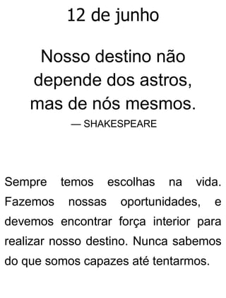 12 de junho
Nosso destino não
depende dos astros,
mas de nós mesmos.
— SHAKESPEARE
Sempre temos escolhas na vida.
Fazemos nossas oportunidades, e
devemos encontrar força interior para
realizar nosso destino. Nunca sabemos
do que somos capazes até tentarmos.
 