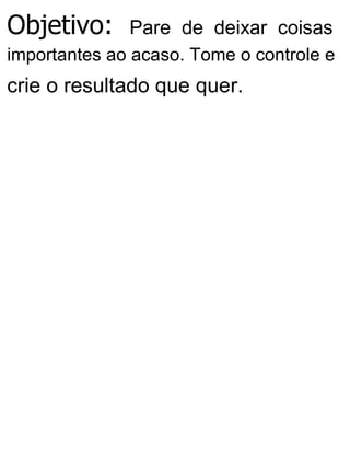 Objetivo: Pare de deixar coisas
importantes ao acaso. Tome o controle e
crie o resultado que quer.
 