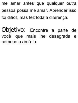 me amar antes que qualquer outra
pessoa possa me amar. Aprender isso
foi difícil, mas fez toda a diferença.
Objetivo: Encontre a parte de
você que mais lhe desagrada e
comece a amá-la.
 