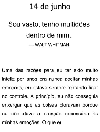14 de junho
Sou vasto, tenho multidões
dentro de mim.
— WALT WHITMAN
Uma das razões para eu ter sido muito
infeliz por anos era nunca aceitar minhas
emoções; eu estava sempre tentando ficar
no controle. A princípio, eu não conseguia
enxergar que as coisas pioravam porque
eu não dava a atenção necessária às
minhas emoções. O que eu
 