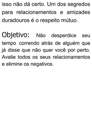isso não dá certo. Um dos segredos
para relacionamentos e amizades
duradouros é o respeito mútuo.
Objetivo: Não desperdice seu
tempo correndo atrás de alguém que
já disse que não quer você por perto.
Avalie todos os seus relacionamentos
e elimine os negativos.
 