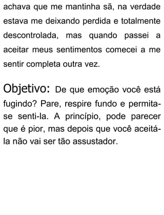 achava que me mantinha sã, na verdade
estava me deixando perdida e totalmente
descontrolada, mas quando passei a
aceitar meus sentimentos comecei a me
sentir completa outra vez.
Objetivo: De que emoção você está
fugindo? Pare, respire fundo e permita-
se senti-la. A princípio, pode parecer
que é pior, mas depois que você aceitá-
la não vai ser tão assustador.
 