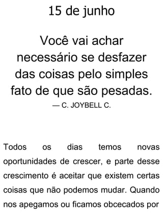 15 de junho
Você vai achar
necessário se desfazer
das coisas pelo simples
fato de que são pesadas.
— C. JOYBELL C.
Todos os dias temos novas
oportunidades de crescer, e parte desse
crescimento é aceitar que existem certas
coisas que não podemos mudar. Quando
nos apegamos ou ficamos obcecados por
 