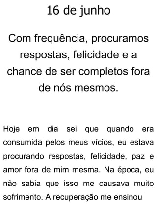 16 de junho
Com frequência, procuramos
respostas, felicidade e a
chance de ser completos fora
de nós mesmos.
Hoje em dia sei que quando era
consumida pelos meus vícios, eu estava
procurando respostas, felicidade, paz e
amor fora de mim mesma. Na época, eu
não sabia que isso me causava muito
sofrimento. A recuperação me ensinou
 