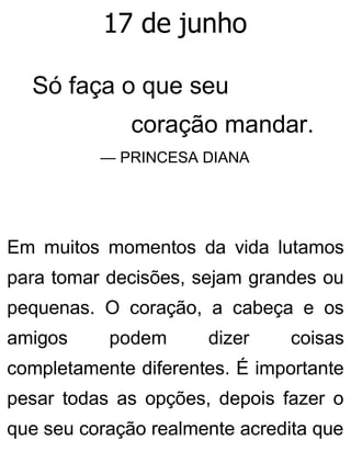 17 de junho
Só faça o que seu
coração mandar.
— PRINCESA DIANA
Em muitos momentos da vida lutamos
para tomar decisões, sejam grandes ou
pequenas. O coração, a cabeça e os
amigos podem dizer coisas
completamente diferentes. É importante
pesar todas as opções, depois fazer o
que seu coração realmente acredita que
 