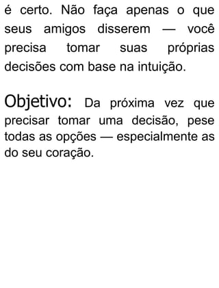 é certo. Não faça apenas o que
seus amigos disserem — você
precisa tomar suas próprias
decisões com base na intuição.
Objetivo: Da próxima vez que
precisar tomar uma decisão, pese
todas as opções — especialmente as
do seu coração.
 
