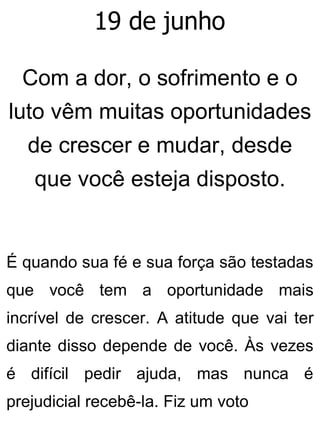 19 de junho
Com a dor, o sofrimento e o
luto vêm muitas oportunidades
de crescer e mudar, desde
que você esteja disposto.
É quando sua fé e sua força são testadas
que você tem a oportunidade mais
incrível de crescer. A atitude que vai ter
diante disso depende de você. Às vezes
é difícil pedir ajuda, mas nunca é
prejudicial recebê-la. Fiz um voto
 