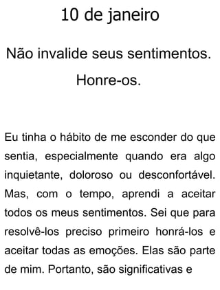 10 de janeiro
Não invalide seus sentimentos.
Honre-os.
Eu tinha o hábito de me esconder do que
sentia, especialmente quando era algo
inquietante, doloroso ou desconfortável.
Mas, com o tempo, aprendi a aceitar
todos os meus sentimentos. Sei que para
resolvê-los preciso primeiro honrá-los e
aceitar todas as emoções. Elas são parte
de mim. Portanto, são significativas e
 