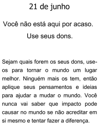 21 de junho
Você não está aqui por acaso.
Use seus dons.
Sejam quais forem os seus dons, use-
os para tornar o mundo um lugar
melhor. Ninguém mais os tem, então
aplique seus pensamentos e ideias
para ajudar a mudar o mundo. Você
nunca vai saber que impacto pode
causar no mundo se não acreditar em
si mesmo e tentar fazer a diferença.
 