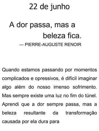 22 de junho
A dor passa, mas a
beleza fica.
— PIERRE-AUGUSTE RENOIR
Quando estamos passando por momentos
complicados e opressivos, é difícil imaginar
algo além do nosso imenso sofrimento.
Mas sempre existe uma luz no fim do túnel.
Aprendi que a dor sempre passa, mas a
beleza resultante da transformação
causada por ela dura para
 