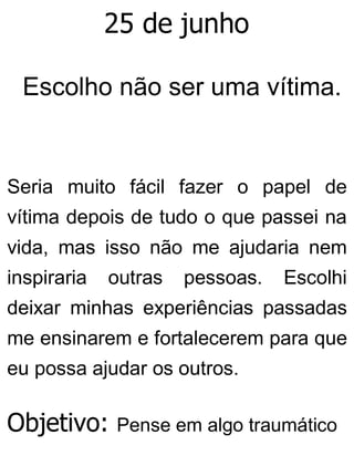 25 de junho
Escolho não ser uma vítima.
Seria muito fácil fazer o papel de
vítima depois de tudo o que passei na
vida, mas isso não me ajudaria nem
inspiraria outras pessoas. Escolhi
deixar minhas experiências passadas
me ensinarem e fortalecerem para que
eu possa ajudar os outros.
Objetivo: Pense em algo traumático
 